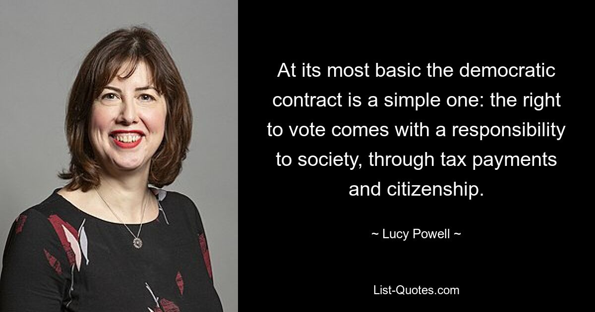 At its most basic the democratic contract is a simple one: the right to vote comes with a responsibility to society, through tax payments and citizenship. — © Lucy Powell