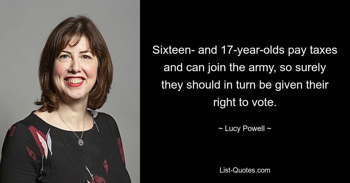 Sixteen- and 17-year-olds pay taxes and can join the army, so surely they should in turn be given their right to vote. — © Lucy Powell