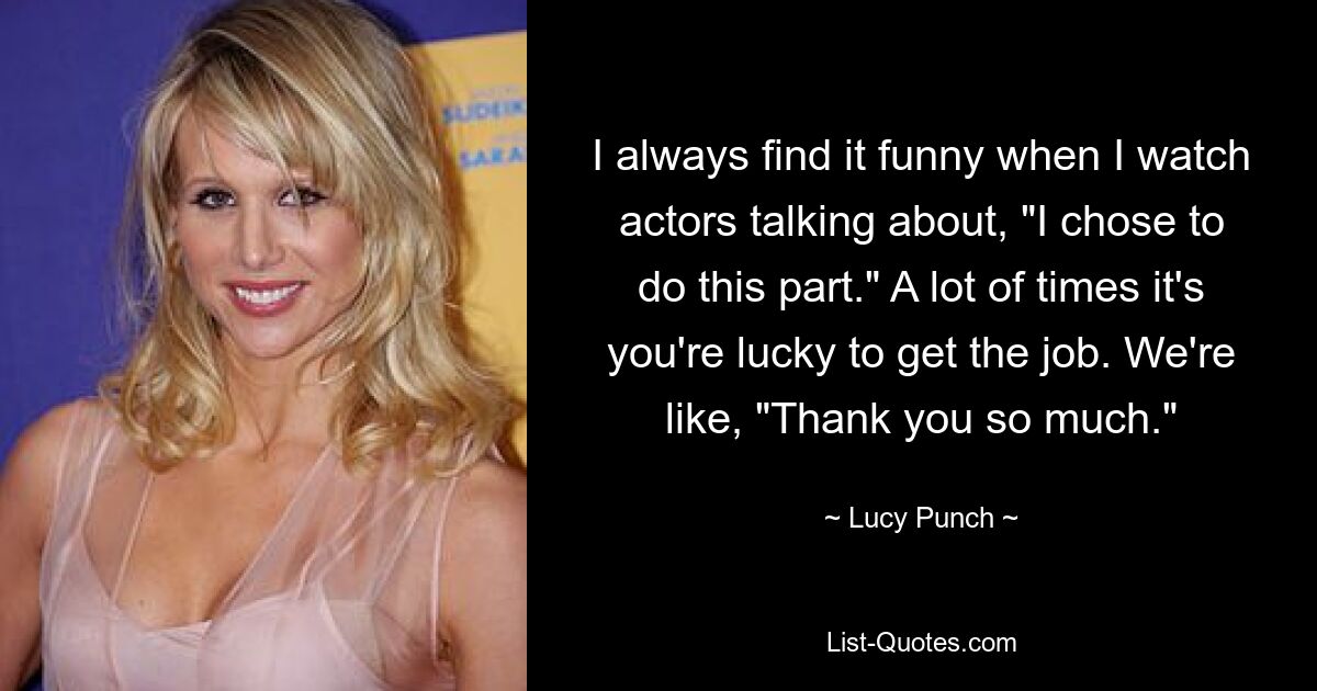 I always find it funny when I watch actors talking about, "I chose to do this part." A lot of times it's you're lucky to get the job. We're like, "Thank you so much." — © Lucy Punch