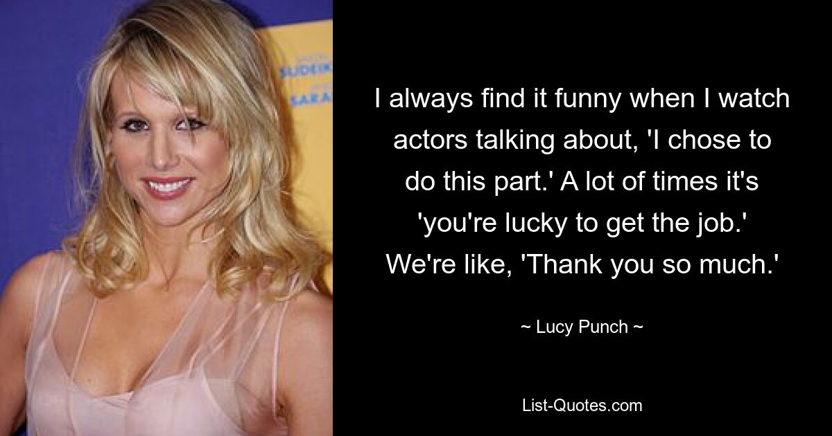 I always find it funny when I watch actors talking about, 'I chose to do this part.' A lot of times it's 'you're lucky to get the job.' We're like, 'Thank you so much.' — © Lucy Punch