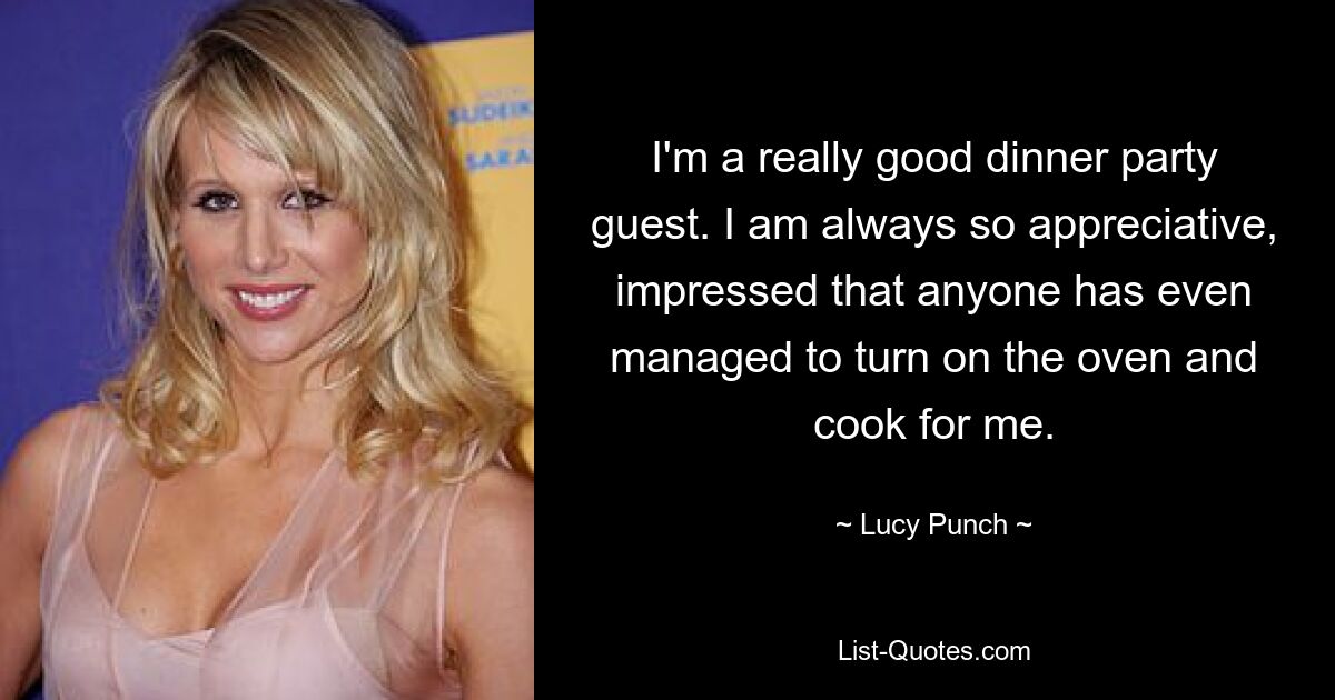 I'm a really good dinner party guest. I am always so appreciative, impressed that anyone has even managed to turn on the oven and cook for me. — © Lucy Punch