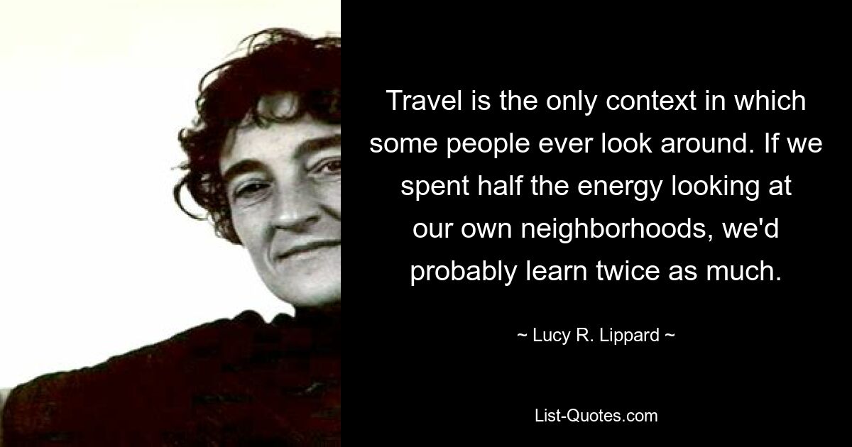 Travel is the only context in which some people ever look around. If we spent half the energy looking at our own neighborhoods, we'd probably learn twice as much. — © Lucy R. Lippard