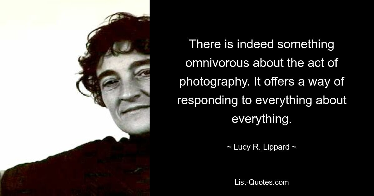 There is indeed something omnivorous about the act of photography. It offers a way of responding to everything about everything. — © Lucy R. Lippard