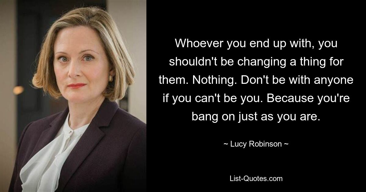 Whoever you end up with, you shouldn't be changing a thing for them. Nothing. Don't be with anyone if you can't be you. Because you're bang on just as you are. — © Lucy Robinson