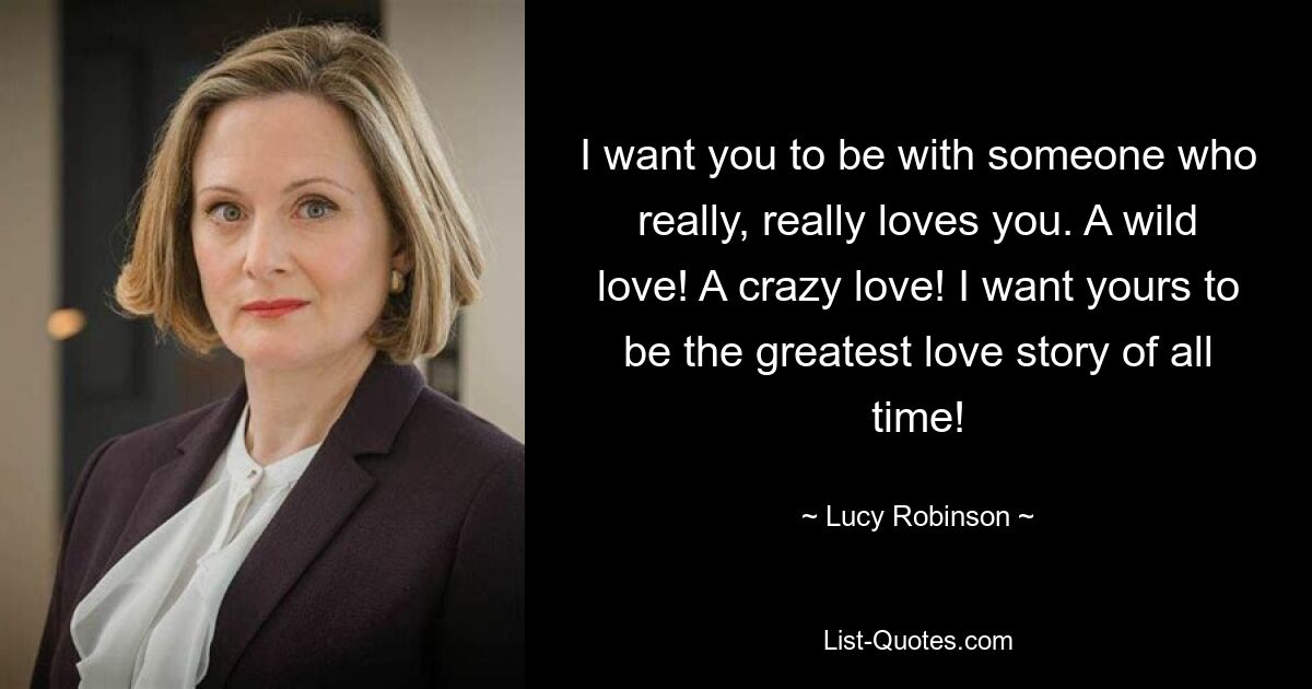 I want you to be with someone who really, really loves you. A wild love! A crazy love! I want yours to be the greatest love story of all time! — © Lucy Robinson