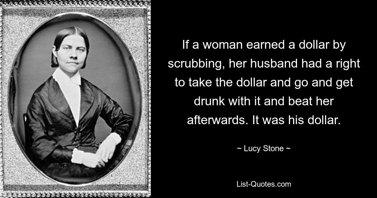 If a woman earned a dollar by scrubbing, her husband had a right to take the dollar and go and get drunk with it and beat her afterwards. It was his dollar. — © Lucy Stone