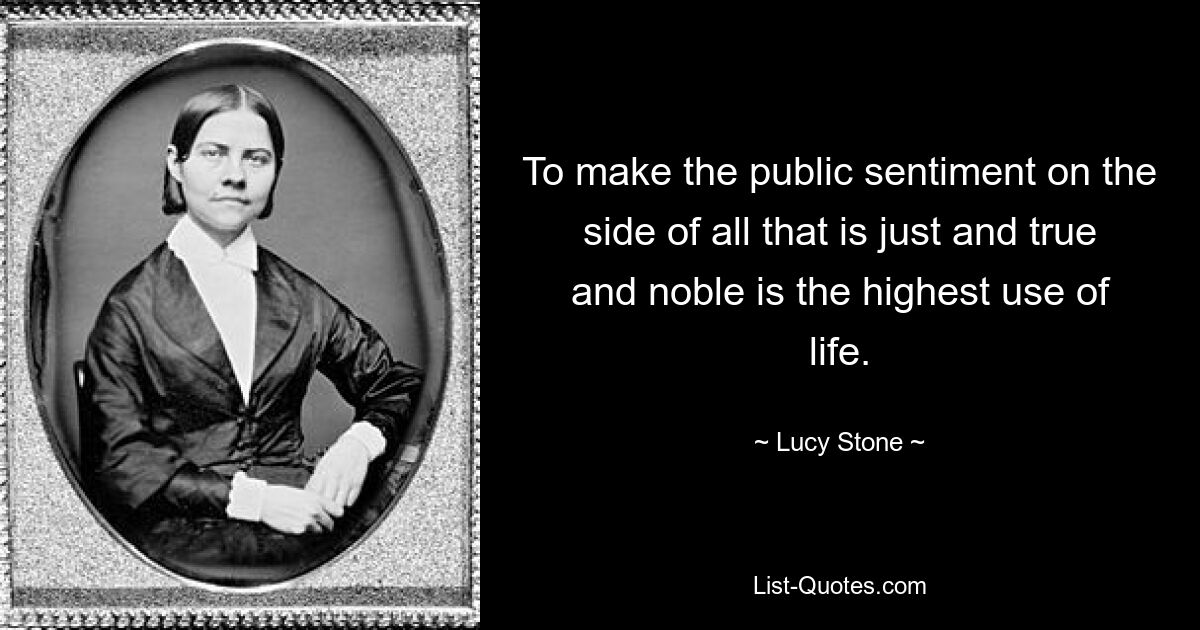 To make the public sentiment on the side of all that is just and true and noble is the highest use of life. — © Lucy Stone