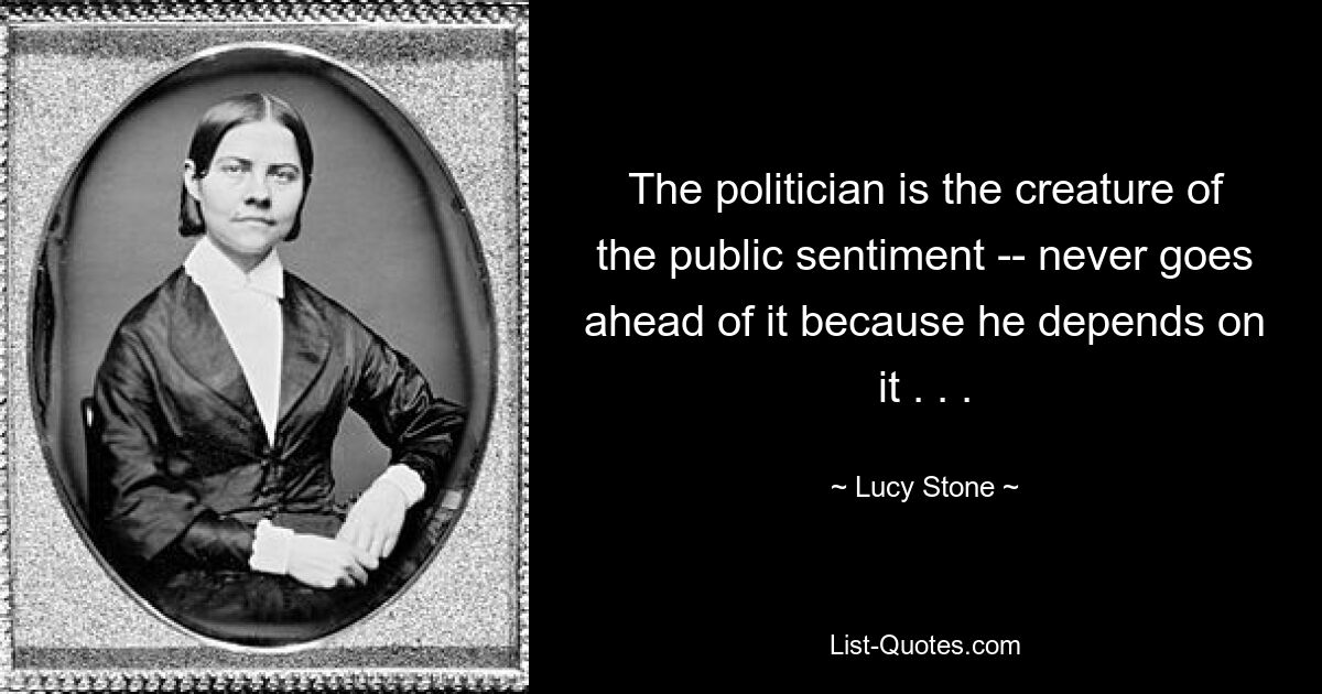 The politician is the creature of the public sentiment -- never goes ahead of it because he depends on it . . . — © Lucy Stone