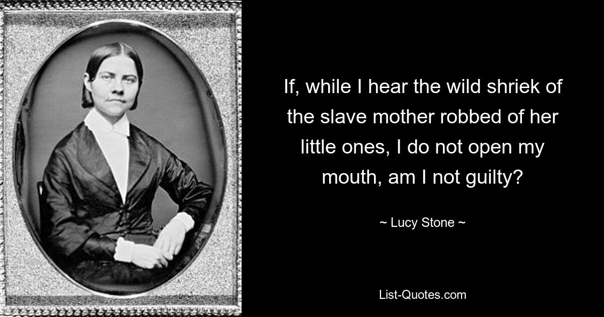 If, while I hear the wild shriek of the slave mother robbed of her little ones, I do not open my mouth, am I not guilty? — © Lucy Stone