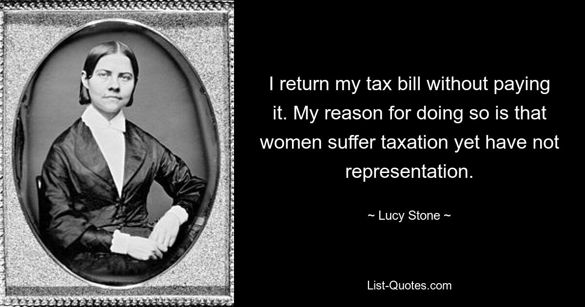 I return my tax bill without paying it. My reason for doing so is that women suffer taxation yet have not representation. — © Lucy Stone