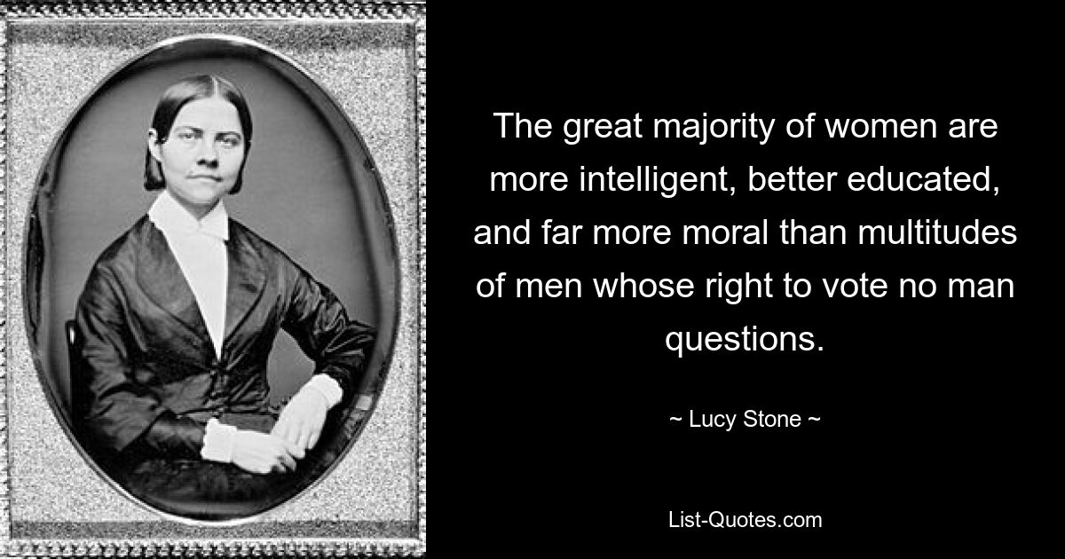 The great majority of women are more intelligent, better educated, and far more moral than multitudes of men whose right to vote no man questions. — © Lucy Stone