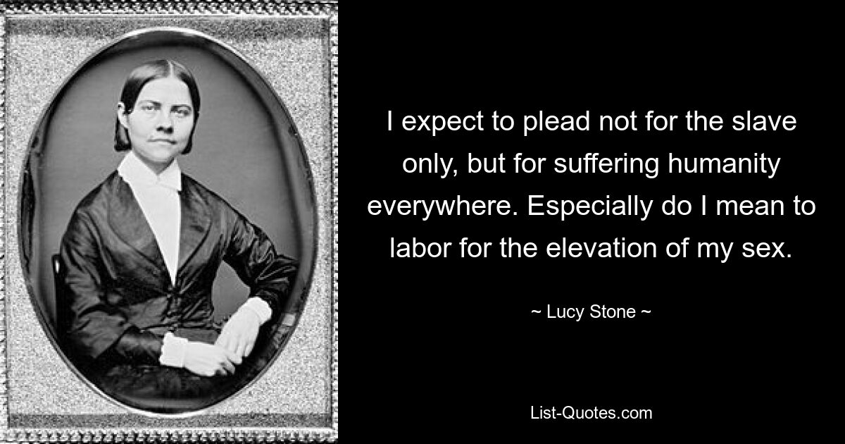 I expect to plead not for the slave only, but for suffering humanity everywhere. Especially do I mean to labor for the elevation of my sex. — © Lucy Stone