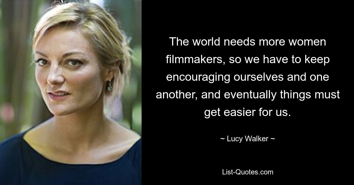 The world needs more women filmmakers, so we have to keep encouraging ourselves and one another, and eventually things must get easier for us. — © Lucy Walker