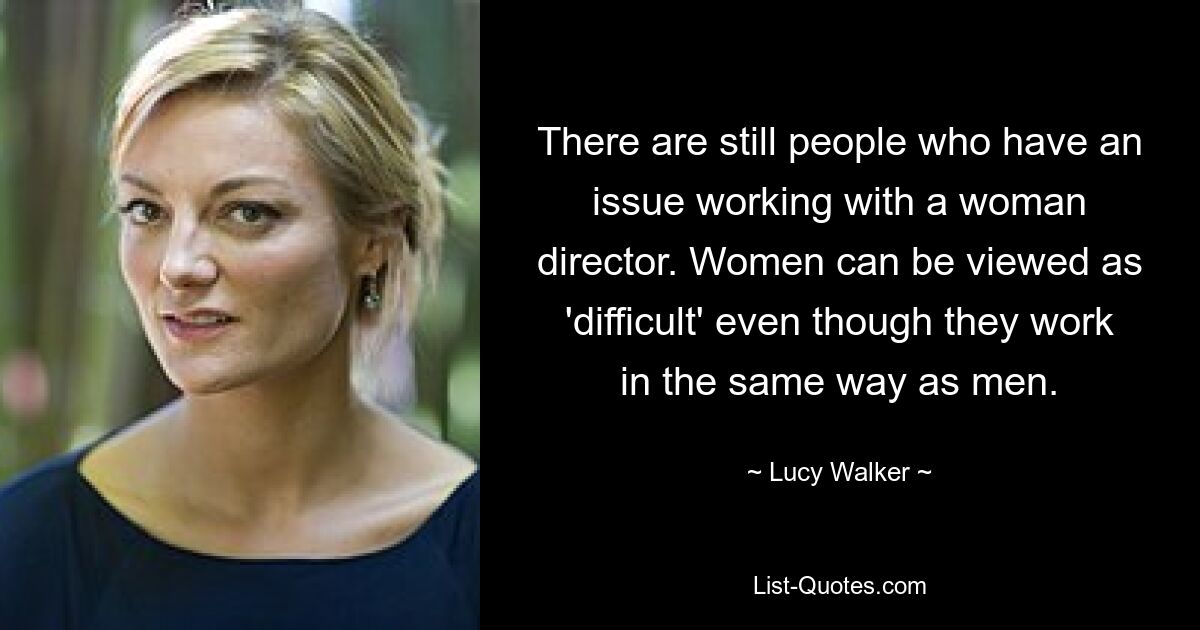 There are still people who have an issue working with a woman director. Women can be viewed as 'difficult' even though they work in the same way as men. — © Lucy Walker