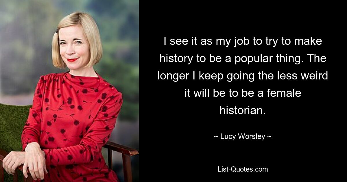 I see it as my job to try to make history to be a popular thing. The longer I keep going the less weird it will be to be a female historian. — © Lucy Worsley