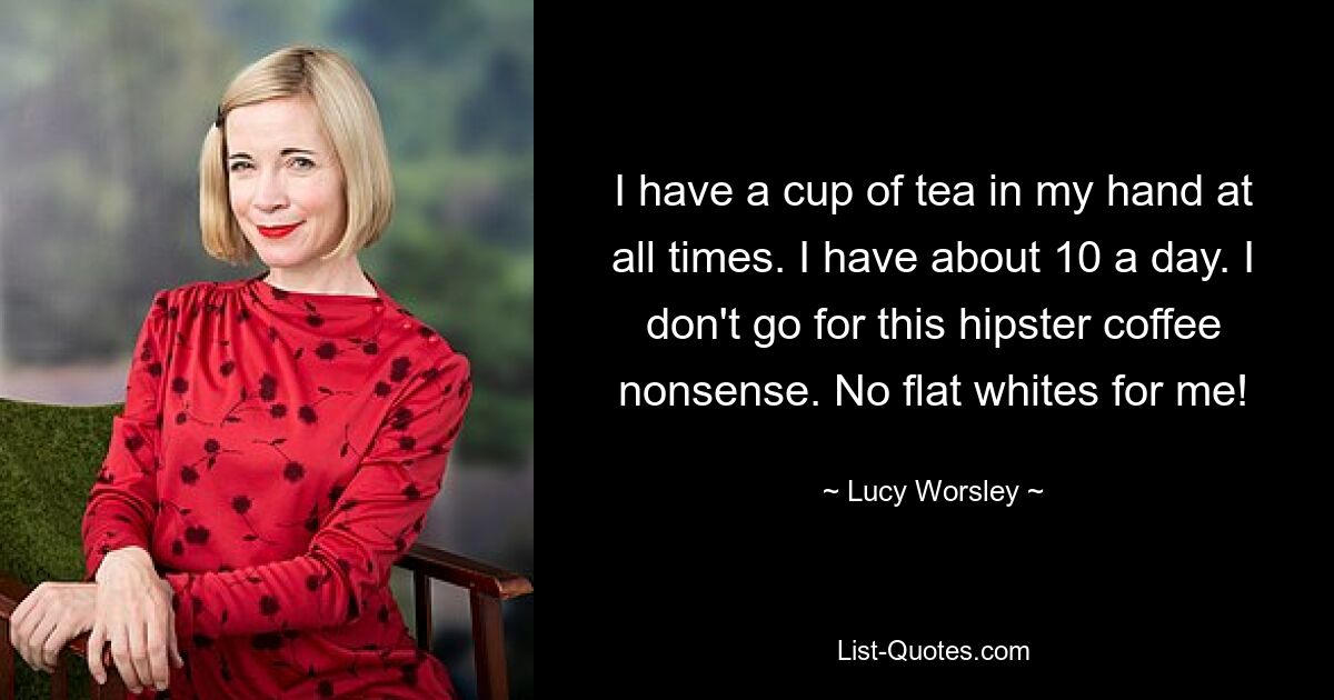 I have a cup of tea in my hand at all times. I have about 10 a day. I don't go for this hipster coffee nonsense. No flat whites for me! — © Lucy Worsley