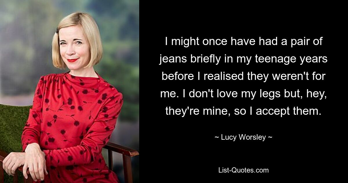 I might once have had a pair of jeans briefly in my teenage years before I realised they weren't for me. I don't love my legs but, hey, they're mine, so I accept them. — © Lucy Worsley