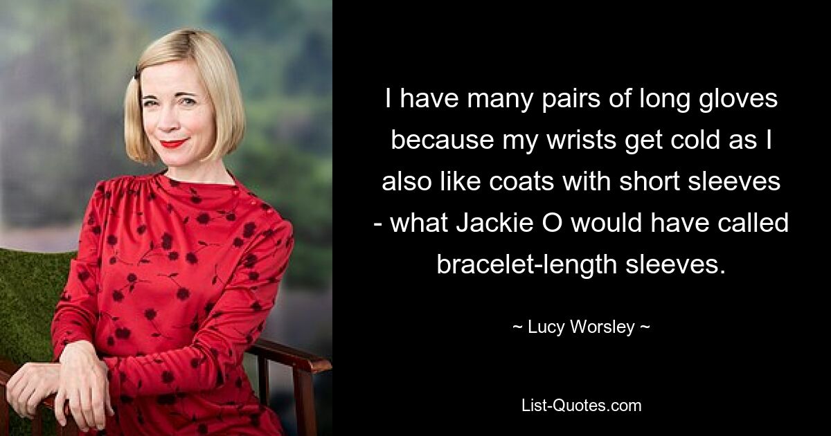 I have many pairs of long gloves because my wrists get cold as I also like coats with short sleeves - what Jackie O would have called bracelet-length sleeves. — © Lucy Worsley