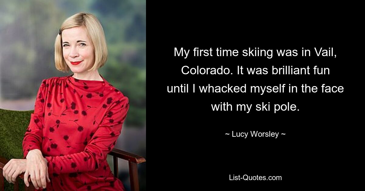 My first time skiing was in Vail, Colorado. It was brilliant fun until I whacked myself in the face with my ski pole. — © Lucy Worsley