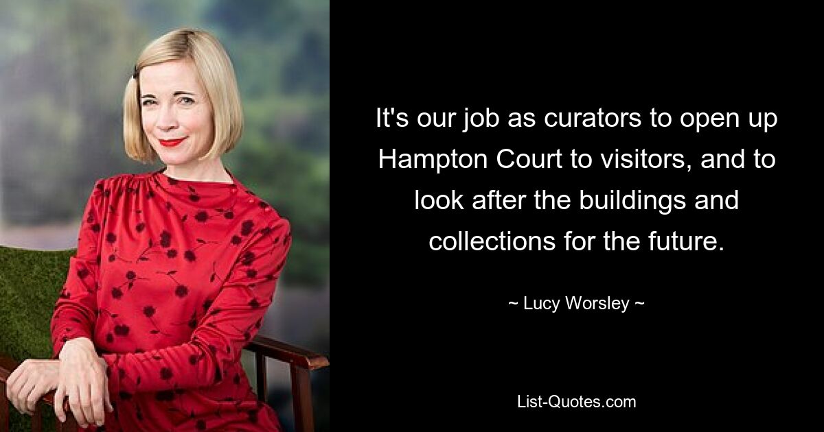 It's our job as curators to open up Hampton Court to visitors, and to look after the buildings and collections for the future. — © Lucy Worsley