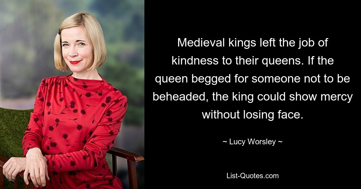 Medieval kings left the job of kindness to their queens. If the queen begged for someone not to be beheaded, the king could show mercy without losing face. — © Lucy Worsley