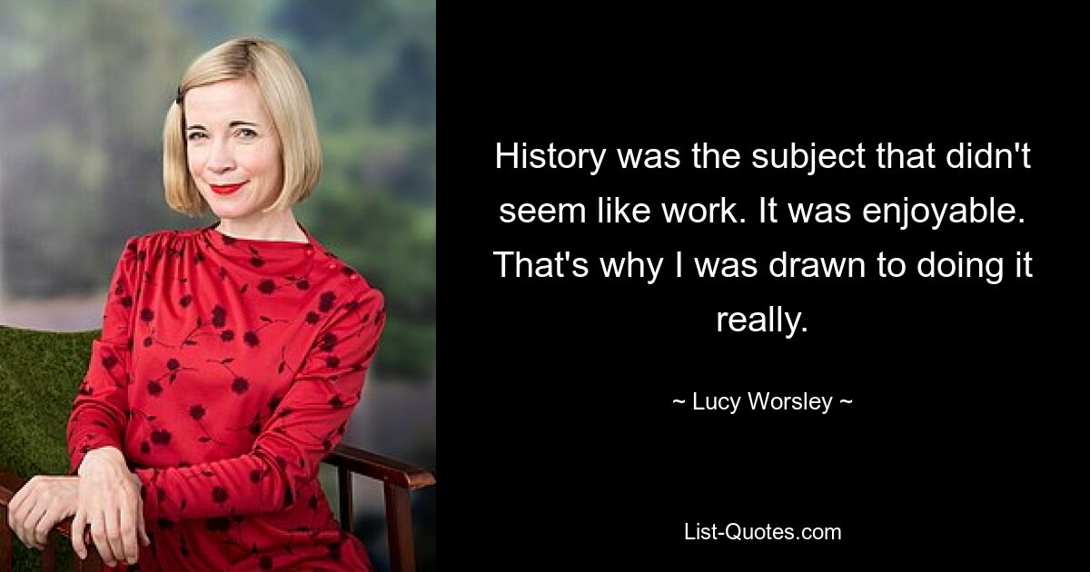 History was the subject that didn't seem like work. It was enjoyable. That's why I was drawn to doing it really. — © Lucy Worsley