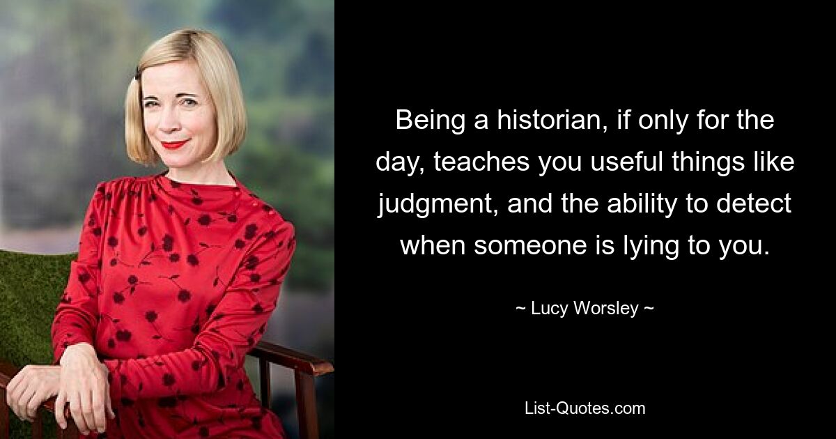 Being a historian, if only for the day, teaches you useful things like judgment, and the ability to detect when someone is lying to you. — © Lucy Worsley