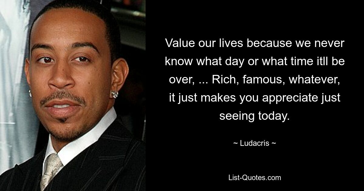 Value our lives because we never know what day or what time itll be over, ... Rich, famous, whatever, it just makes you appreciate just seeing today. — © Ludacris