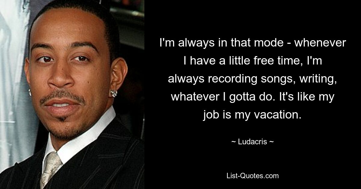 I'm always in that mode - whenever I have a little free time, I'm always recording songs, writing, whatever I gotta do. It's like my job is my vacation. — © Ludacris