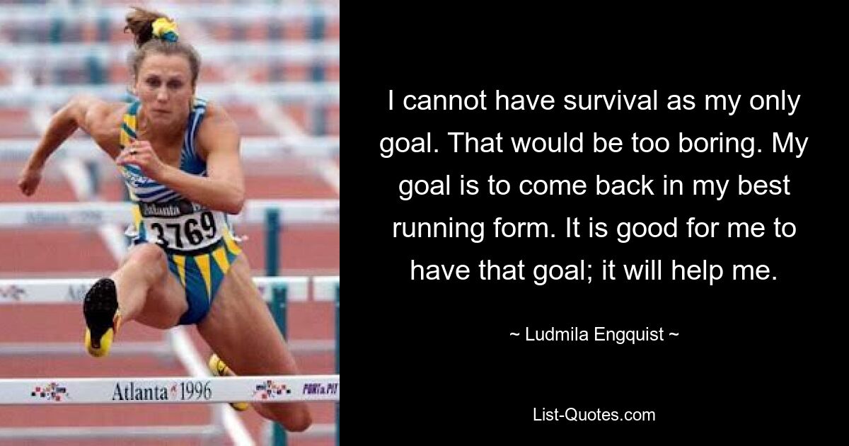 I cannot have survival as my only goal. That would be too boring. My goal is to come back in my best running form. It is good for me to have that goal; it will help me. — © Ludmila Engquist