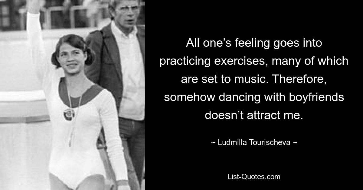 All one’s feeling goes into practicing exercises, many of which are set to music. Therefore, somehow dancing with boyfriends doesn’t attract me. — © Ludmilla Tourischeva