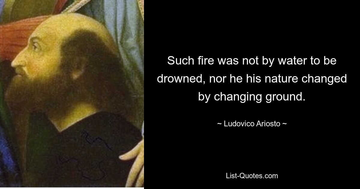 Such fire was not by water to be drowned, nor he his nature changed by changing ground. — © Ludovico Ariosto