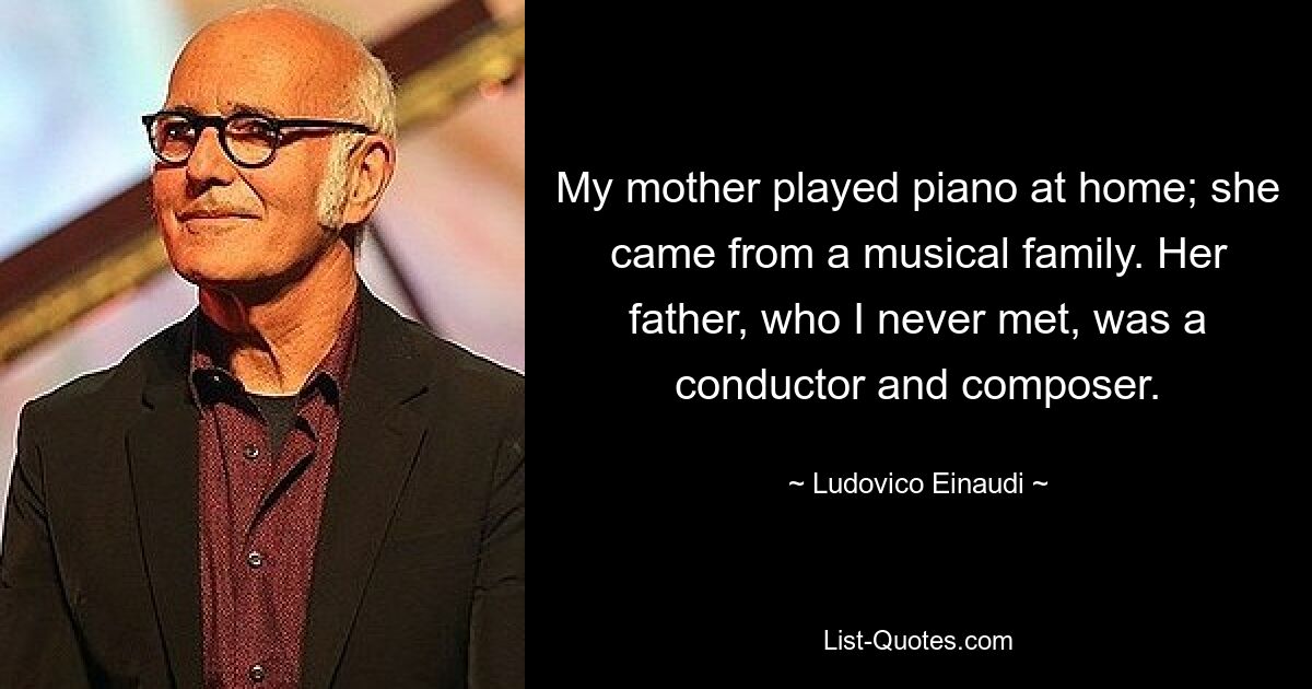 My mother played piano at home; she came from a musical family. Her father, who I never met, was a conductor and composer. — © Ludovico Einaudi