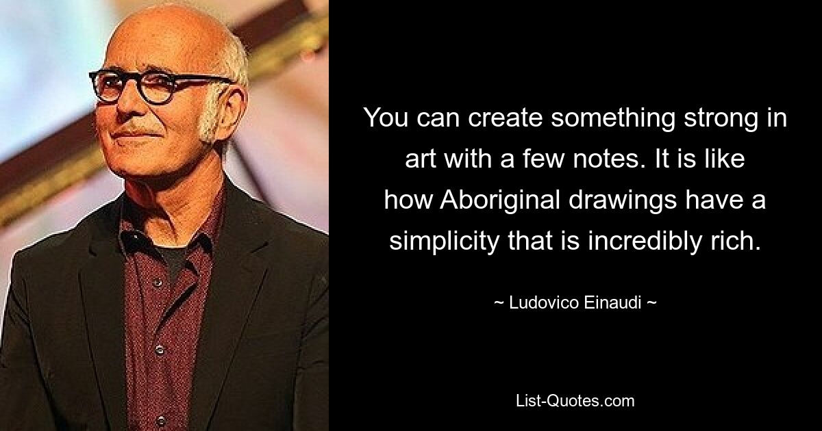 You can create something strong in art with a few notes. It is like how Aboriginal drawings have a simplicity that is incredibly rich. — © Ludovico Einaudi