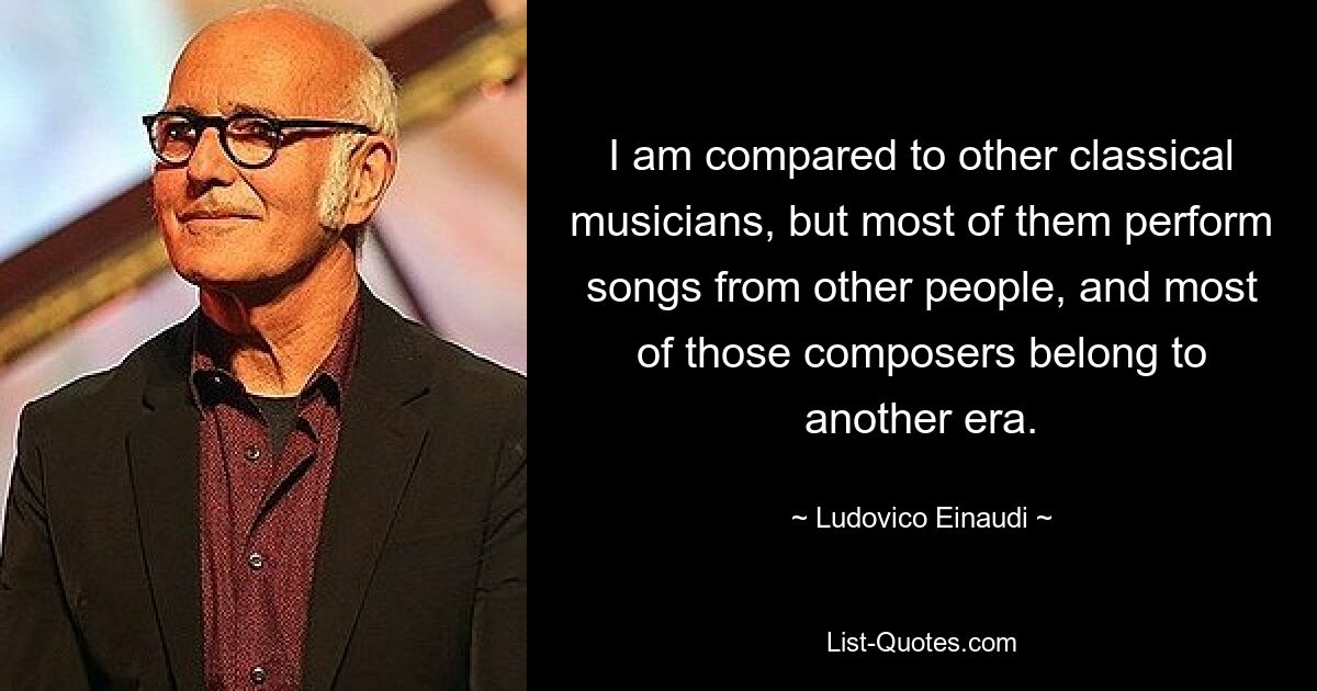 I am compared to other classical musicians, but most of them perform songs from other people, and most of those composers belong to another era. — © Ludovico Einaudi