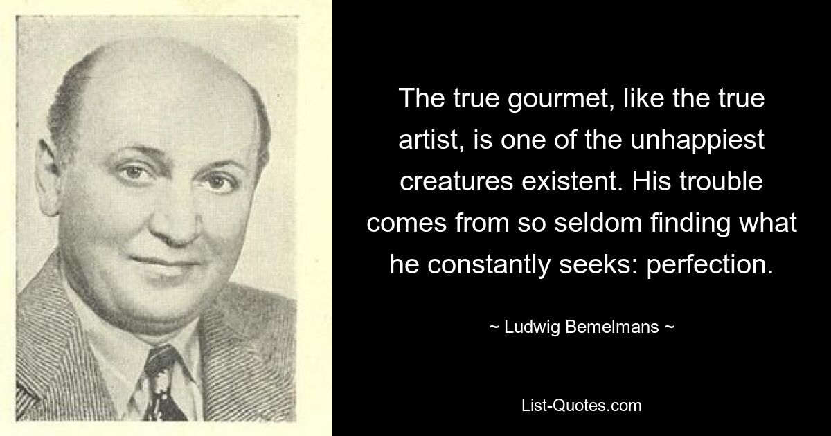 The true gourmet, like the true artist, is one of the unhappiest creatures existent. His trouble comes from so seldom finding what he constantly seeks: perfection. — © Ludwig Bemelmans