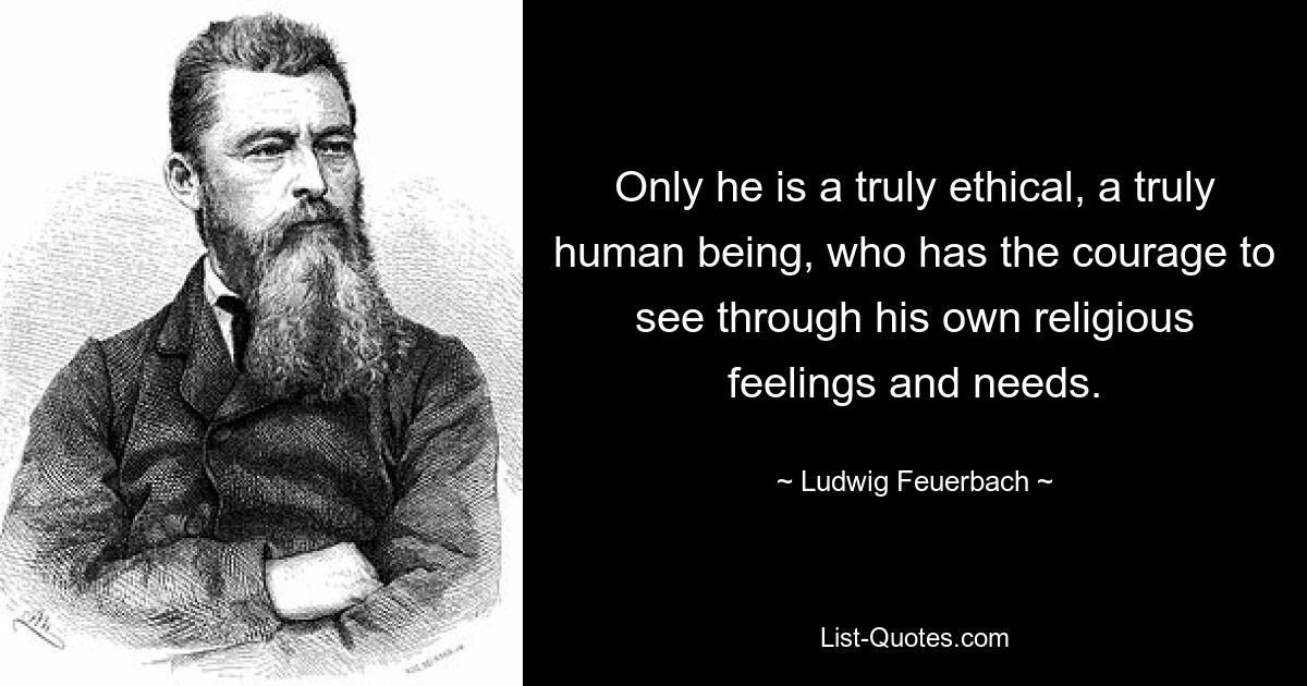 Only he is a truly ethical, a truly human being, who has the courage to see through his own religious feelings and needs. — © Ludwig Feuerbach