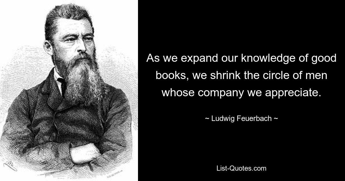 As we expand our knowledge of good books, we shrink the circle of men whose company we appreciate. — © Ludwig Feuerbach