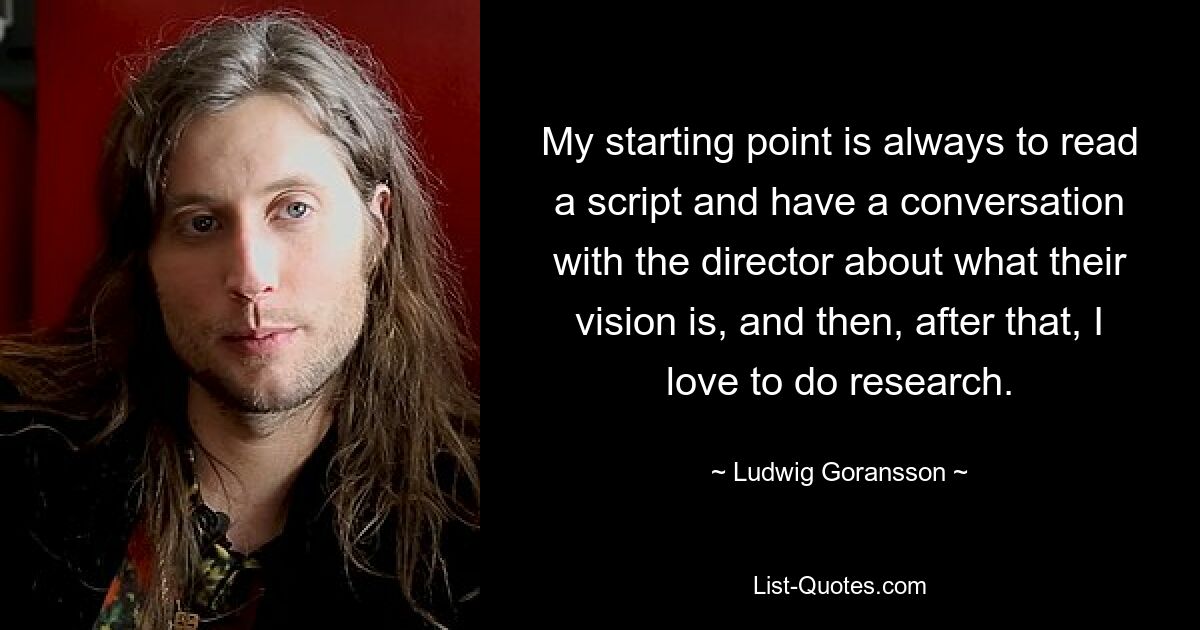 My starting point is always to read a script and have a conversation with the director about what their vision is, and then, after that, I love to do research. — © Ludwig Goransson