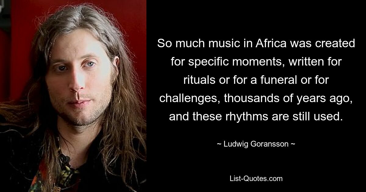 So much music in Africa was created for specific moments, written for rituals or for a funeral or for challenges, thousands of years ago, and these rhythms are still used. — © Ludwig Goransson