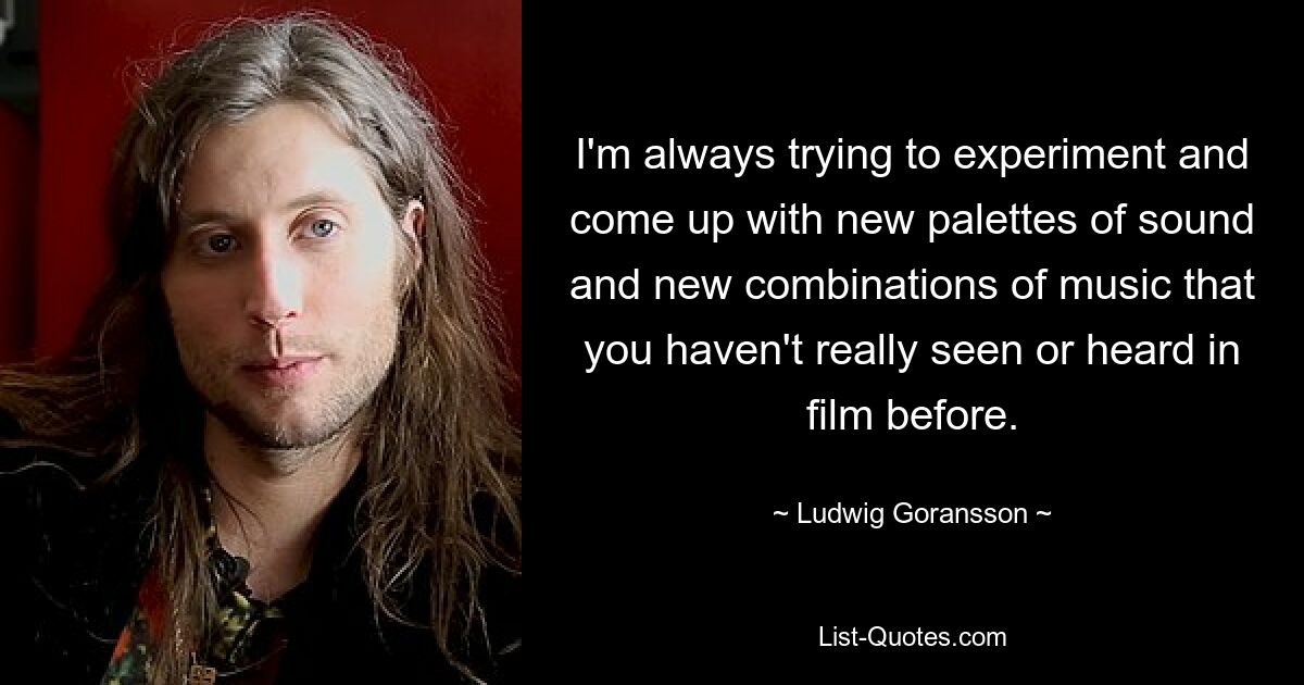 I'm always trying to experiment and come up with new palettes of sound and new combinations of music that you haven't really seen or heard in film before. — © Ludwig Goransson