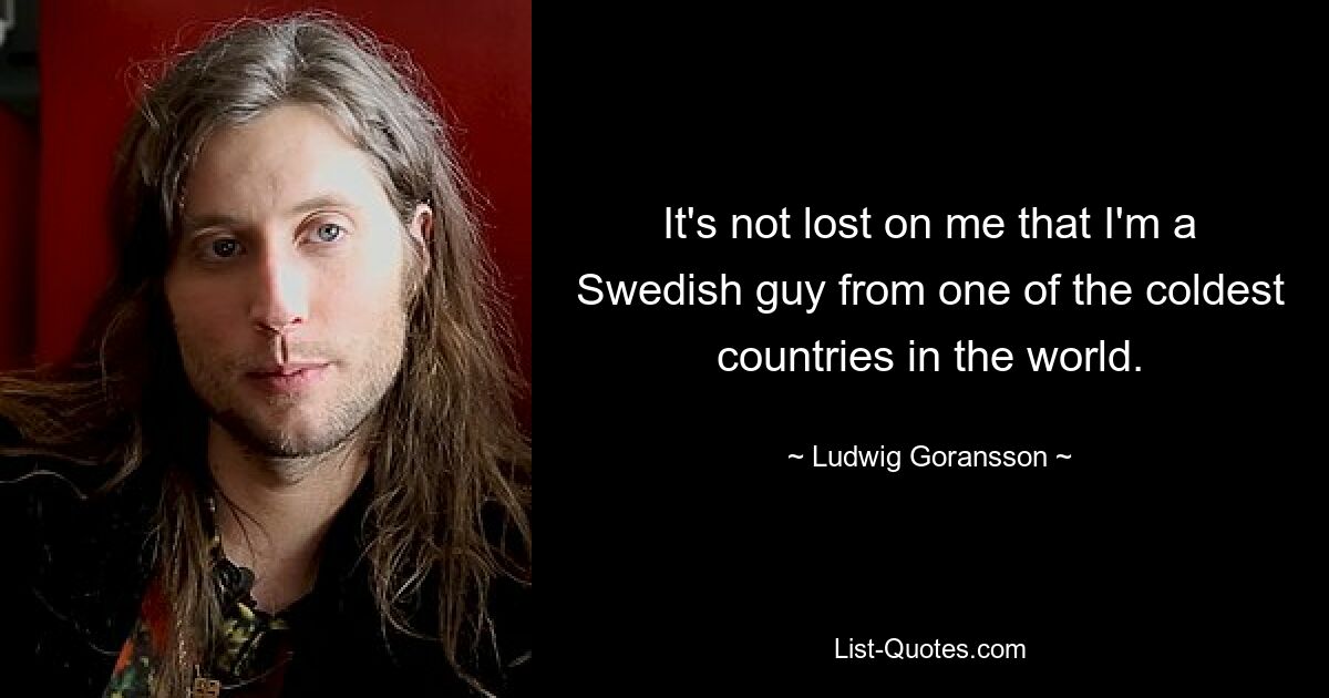 It's not lost on me that I'm a Swedish guy from one of the coldest countries in the world. — © Ludwig Goransson