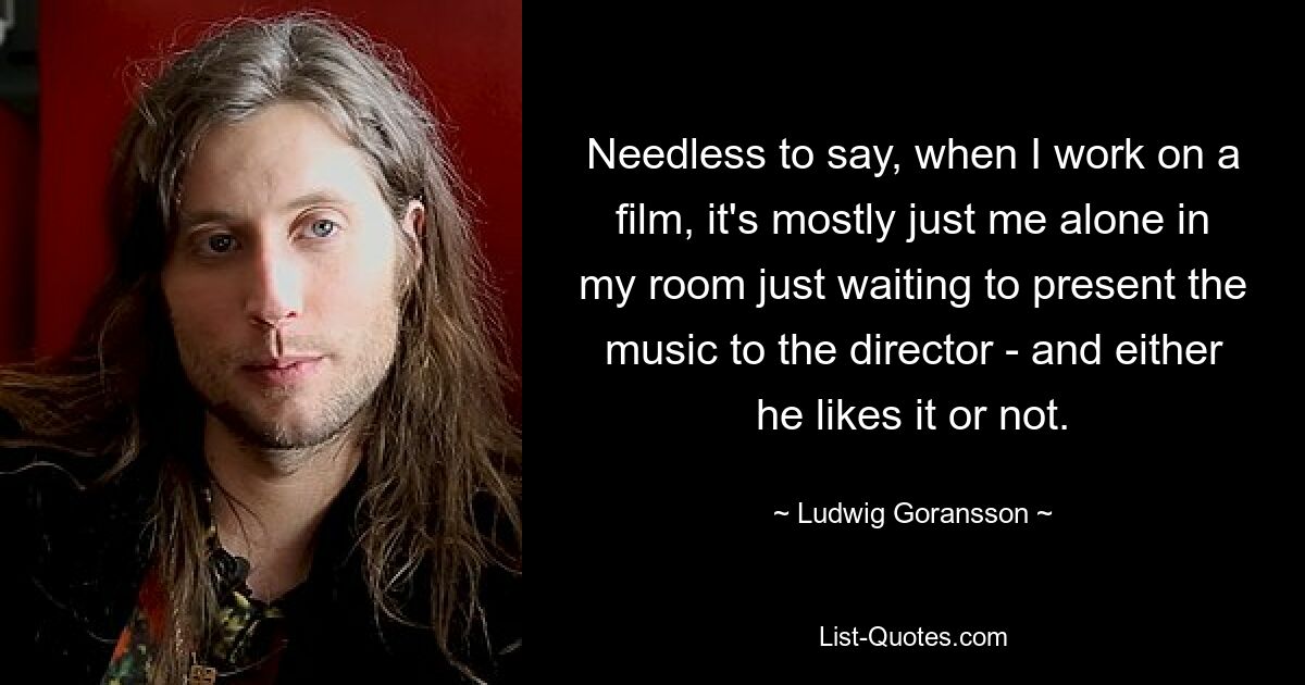 Needless to say, when I work on a film, it's mostly just me alone in my room just waiting to present the music to the director - and either he likes it or not. — © Ludwig Goransson