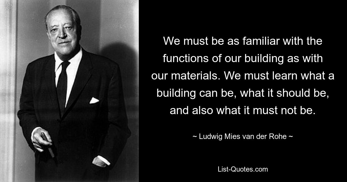 We must be as familiar with the functions of our building as with our materials. We must learn what a building can be, what it should be, and also what it must not be. — © Ludwig Mies van der Rohe