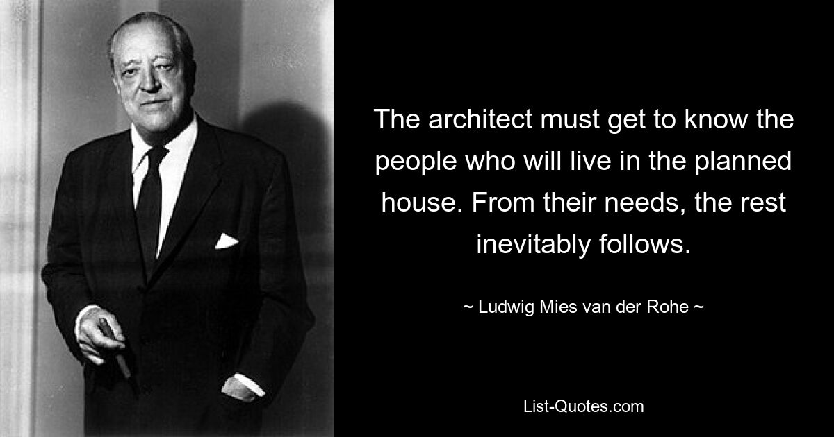 The architect must get to know the people who will live in the planned house. From their needs, the rest inevitably follows. — © Ludwig Mies van der Rohe