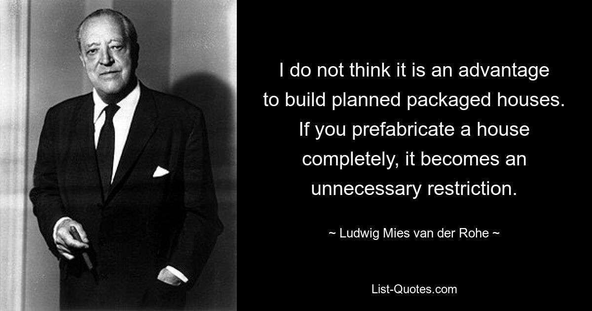 I do not think it is an advantage to build planned packaged houses. If you prefabricate a house completely, it becomes an unnecessary restriction. — © Ludwig Mies van der Rohe