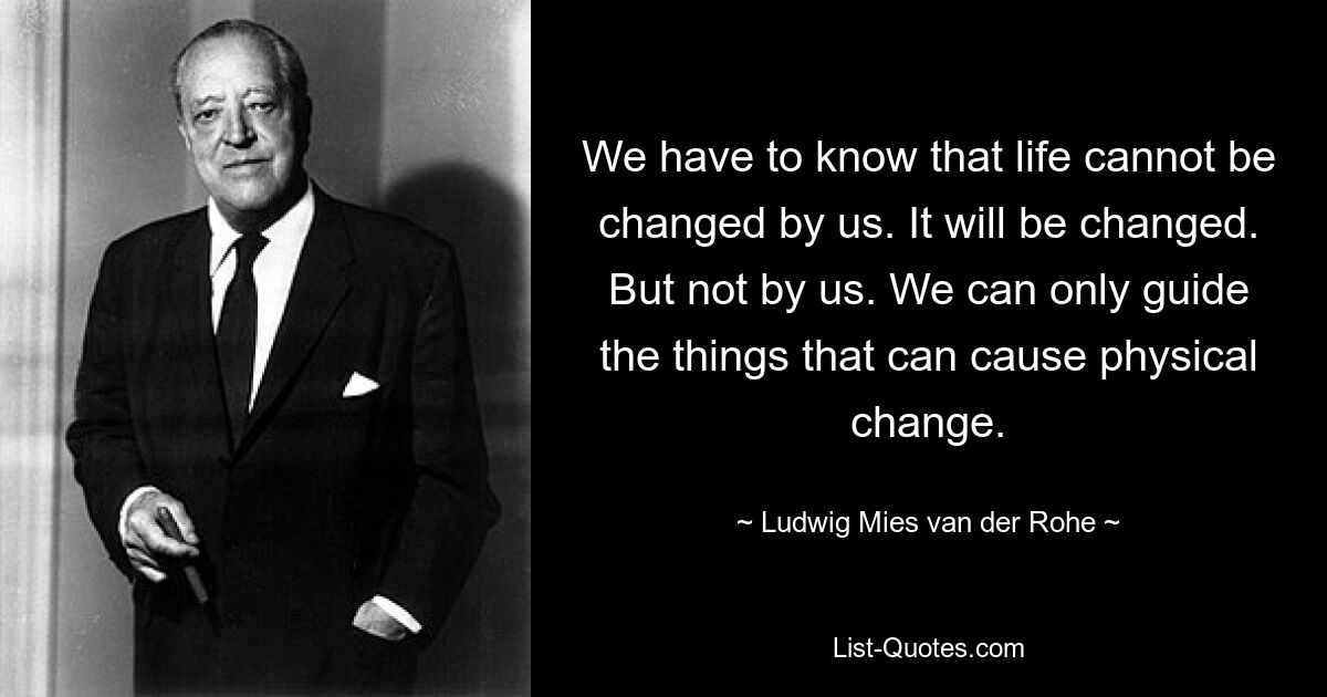 We have to know that life cannot be changed by us. It will be changed. But not by us. We can only guide the things that can cause physical change. — © Ludwig Mies van der Rohe