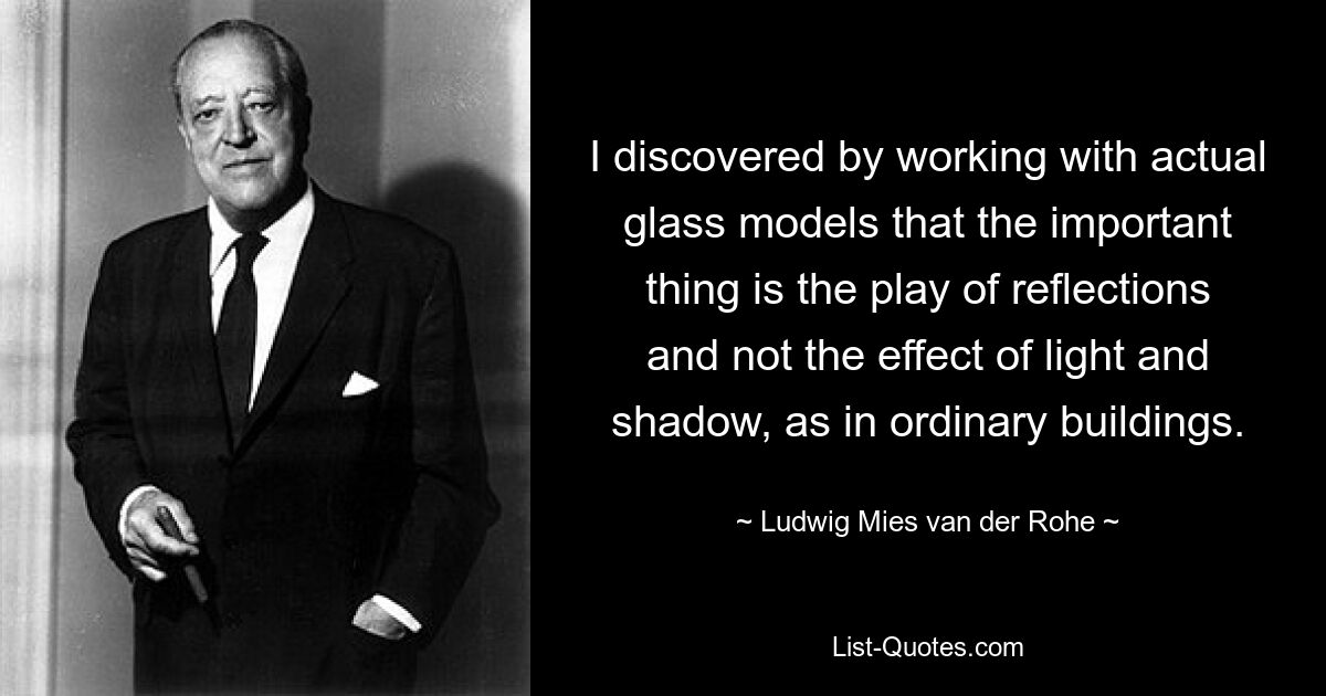 I discovered by working with actual glass models that the important thing is the play of reflections and not the effect of light and shadow, as in ordinary buildings. — © Ludwig Mies van der Rohe