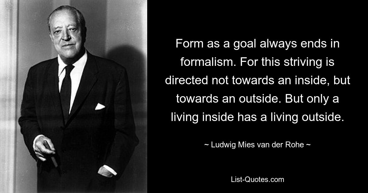 Form as a goal always ends in formalism. For this striving is directed not towards an inside, but towards an outside. But only a living inside has a living outside. — © Ludwig Mies van der Rohe