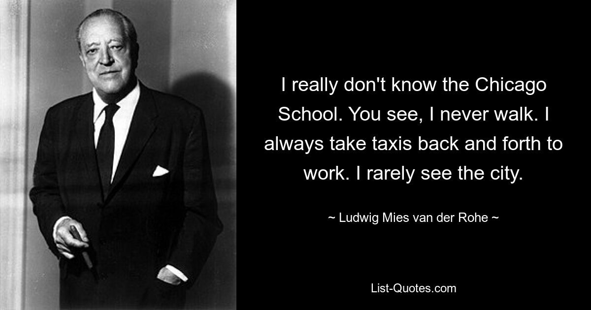 I really don't know the Chicago School. You see, I never walk. I always take taxis back and forth to work. I rarely see the city. — © Ludwig Mies van der Rohe